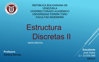 Estructura
Discretas II
MAPA MENTAL
Estudiante
José Salas
C.I: 23.835.999
SAIA-A
REPÚBLICA BOLIVARIANA DE
VENEZUELA
VICERRECTORADO ACADÉMICO
UNIVERSIDAD FERMÍN TORO
FACULTAD INGENIERÍA
Profesora
Adriana Barreto.
 