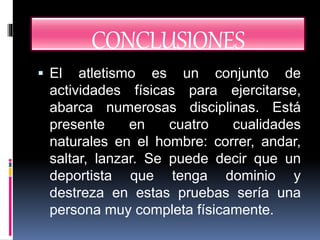CONCLUSIONES
El atletismo es un conjunto de
actividades físicas para ejercitarse,
abarca numerosas disciplinas. Está
presente en cuatro cualidades
naturales en el hombre: correr, andar,
saltar, lanzar. Se puede decir que un
deportista que tenga dominio y
destreza en estas pruebas sería una
persona muy completa físicamente.