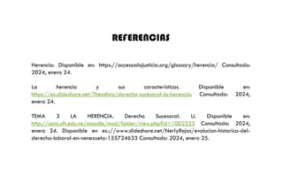 REFERENCIAS
Herencia: Disponible en: https://accesoalajusticia.org/glossary/herencia/ Consultado:
2024, enero 24.
La herencia y sus características. Disponible en:
https://es.slideshare.net/Thenshiro/derecho-sucesoral-la-herencia. Consultado: 2024,
enero 24.
TEMA 3 LA HERENCIA. Derecho Sucesoral. U. Disponible en:
http://saia.uft.edu.ve/moodle/mod/folder/view.php?id=1002533 Consultado: 2024,
enero 24. Disponible en es.://www.slideshare.net/NerlyRojas/evolucion-historica-del-
derecho-laboral-en-venezuela-155724633 Consultado: 2024, enero 25.
 