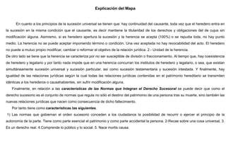 Explicación del Mapa
En cuanto a los principios de la sucesión universal se tienen que: hay continuidad del causante, toda vez que el heredero entra en
la sucesión en la misma condición que el causante, es decir mantiene la titularidad de los derechos y obligaciones del de cujus sin
modificación alguna. Asimismo, si es heredero apertura la sucesión y la herencia se acepta (100%) o se repudia toda, no hay punto
medio. La herencia no se puede aceptar imponiendo término o condición. Una vez aceptada no hay revocabilidad del acto. El heredero
no puede a mutuo propio modificar, cambiar o reformar el objetivo de la relación jurídica. 2.- Unidad de la herencia.
De otro lado se tiene que la herencia se caracteriza por no ser susceptible de división o fraccionamiento. Al tiempo que, hay coexistencia
de heredero y legatario y por tanto nada impide que en una herencia concurran los institutos de heredero y legatario, o sea, que existan
simultáneamente sucesión universal y sucesión particular, así como sucesión testamentaria y sucesión intestada. Y finalmente, hay
igualdad de las relaciones jurídicas según la cual todas las relaciones jurídicas contenidas en el patrimonio hereditario se transmiten
idénticas a los herederos o causahabientes, sin sufrir modificación alguna.
Finalmente, en relación a las características de las Normas que Integran el Derecho Sucesoral se puede decir que como el
derecho sucesorio es el conjunto de normas que regula no sólo el destino del patrimonio de una persona tras su muerte, sino también las
nuevas relaciones jurídicas que nacen como consecuencia de dicho fallecimiento.
Por tanto tiene como características las siguientes.
1) Las normas que gobiernan el orden sucesorio conceden a los ciudadanos la posibilidad de recurrir o ejercer el principio de la
autonomía de la parte. Tiene como parte esencial el patrimonio y como parte accidental la persona. 2-Recae sobre una cosa universal, 3.
Es un derecho real. 4.Comprende lo público y lo social. 5. Nace mortis causa.
 