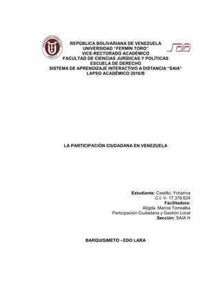 REPÚBLICA BOLIVARIANA DE VENEZUELA
UNIVERSIDAD “FERMÍN TORO”
VICE-RECTORADO ACADÉMICO
FACULTAD DE CIENCIAS JURÍDICAS Y POLÍTICAS
ESCUELA DE DERECHO
SISTEMA DE APRENDIZAJE INTERACTIVO A DISTANCIA “SAIA”
LAPSO ACADÉMICO 2016/B
LA PARTICIPACIÓN CIUDADANA EN VENEZUELA
Estudiante: Castillo, Yohanna
C.I: V- 17.378.624
Facilitadora:
Abgda. Marcia Torrealba
Participación Ciudadana y Gestión Local
Sección: SAIA H
BARQUISIMETO - EDO LARA
 