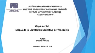 Mapa Mental
Etapas de la Legislación Educativa de Venezuela
AUTOR
EVELYN RIVERO
CABIMAS MAYO DE 2016
REPÚBLICA BOLIVARIANA DE VENEZUELA
MINISTERIO DEL PODER POPULAR PARA LA EDUCACIÓN
INSTITUTO UNIVERSITARIO POLITÉCNICO
"SANTIAGO MARIÑO"
 
