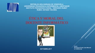 ÉTICA Y MORAL DEL
DOCENTE INFORMÁTICO
REPÚBLICA BOLIVARIANA DE VENEZUELA
UNIVERSIDAD PEDAGÓGICA EXPERIMENTAL LIBERTADOR
INSTITUTO PEDAGÓGICO RURAL “GERVASIO RUBIO”
RUBIO- ESTADO TÁCHIRA
Autor:
Rodríguez Prada José Manuel
C.I 19.676.752OCTUBRE,2017
 