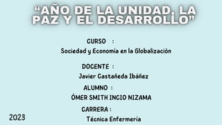 CURSO :
Sociedad y Economía en la Globalización
DOCENTE :
Javier Castañeda Ibáñez
ALUMNO :
ÓMER SMITH INCIO NIZAMA
CARRERA :
Técnica Enfermería
2023
 