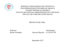 REPÚBLICA BOLIVARIANA DE VENEZUELA
UNIVERSIDAD BICENTENARIO DE ARAGUA
VICERECTORADO ACADEMICO
FACULTA DE CIENCIAS ADMINISTRATIVAS Y SOCIALES
ESCUELA DE COMUNICACIÓN SOCIAL
PROYECTO DE VIDA
Profesora: Participantes:
Karina Fernández Guevara Maryelis C.I 24.619.749
Septiembre 2017
 