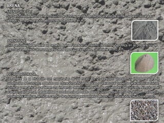 ARENA:
ARENA GRUESA :
Sus partículas tienen un tamaño máximo de 5 mm. y se utiliza en la preparación de la mezcla para colocar los
ladrillos y en la preparación del concreto. Se obtiene en m3.
ARENA FINA:
Sus partículas deben tener un tamaño Arena Fina-Aceros máximo de 1 mm. Se utiliza en la preparación de
mezcla para el frisos de muros, para cielos rasos y para mortero. Se obtiene en m3.
PIEDRA TRITURADA
Se obtiene de la trituración con maquinarias de las rocas. Es un agregado grueso muy importante para la
constitución del concreto, obtenido por trituración artificial de rocas o gravas que presenta características físicas,
químicas y mecánicas que tienen una influencia determinante sobre las propiedades del concreto. No solo en el
acabado, calidad final, trabajabilidad y consistencia al estado plástico; sino también, en la durabilidad, resistencia,
propiedades elásticas, térmicas, cambio de volumen y peso unitario del concreto endurecido. Se obtiene en m3.
 