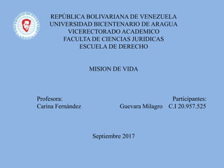 REPÚBLICA BOLIVARIANA DE VENEZUELA
UNIVERSIDAD BICENTENARIO DE ARAGUA
VICERECTORADO ACADEMICO
FACULTA DE CIENCIAS JURIDICAS
ESCUELA DE DERECHO
MISION DE VIDA
Profesora: Participantes:
Carina Fernández Guevara Milagro C.I 20.957.525
Septiembre 2017
 