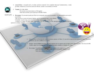 NESTCAPE 
 características: navegador web y el primer producto comercial de la compañía Netscape Communications , creada 
por Marc Andreessen, uno de los autores de Mosaic, cuando se encontraba en el NCSA 
 Ventajas. Es el más rápido. 
*No instala cosas innecesarias en el Navegador. 
*Solo tiene una barra, que al igual que el Mozilla Firefox. 
 Desventajas: El consumo de poder por Flash no es tan grande, pero aun así es enorme, y no tiene añadido que resuelva 
el problema. 
*Hay una nueva version de Internet Explorer, que es considerada mejor y más eficiente. 
*Al realizar una descarga, nunca recuerda la última carpeta donde se bajó algo. 
*Al llenar un Campo de Texto varias veces, como el de los números al enviar mensajes de texto desde la Web, no 
aparecen los últimos números. 
YAHOO 
 Características: es el servicio de correo electrónico gratuito de Yahoo!. Es uno de los mayores proveedores de correo electrónico 
de Internet, que sirve a millones de usuarios 
 Ventajas: tiene posibilidad de deang and drop organiza todo en carpetas para un mejor control filt ro de span y virus lector de RSS 
Permite atajos con el teclado tiene como soporte tutoriales animados se enlazan con yahoo 
 Desventajas: * la publicidad de la web y la linea insertada en los emails que se envían 
*Solo funciona a todo su capacidad con los navegadores IE firefox opera 
*Solo tiene corrector ortográfico 
