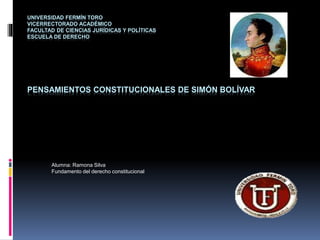 UNIVERSIDAD FERMÍN TORO
VICERRECTORADO ACADÉMICO
FACULTAD DE CIENCIAS JURÍDICAS Y POLÍTICAS
ESCUELA DE DERECHO
PENSAMIENTOS CONSTITUCIONALES DE SIMÓN BOLÍVAR
Alumna: Ramona Silva
Fundamento del derecho constitucional
 
