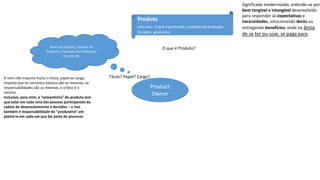 Product
Owner
Dono do Produto / Gestor de
Produtos / Gerente de Produtos /
etc, etc etc
A mim não importa muito o título, papel ou cargo,
importa que os conceitos básicos são os mesmos, as
responsabilidades são as mesmas, e o foco é o
mesmo.
Inclusive, para mim, a “sementinha” do produto tem
que estar em cada uma das pessoas participantes da
cadeia de desenvolvimento e decisões – e isso
também é responsabilidade do “produteiro” em
plantá-la em cada um que faz parte do processo
Produto
subs.masc. O que é produzido, resultado da produção.
Do latim, productus.
Significado modernizado, entende-se por
bem tangível e intangível desenvolvido
para responder às expectativas e
necessidades, solucionando dores ou
entregando benefícios, onde na ânsia
de se ter ou usar, se paga para.
O que é Produto?
Título? Papel? Cargo?
 