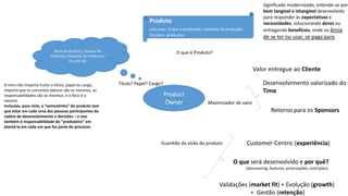 Product
Owner
Dono do Produto / Gestor de
Produtos / Gerente de Produtos /
etc, etc etc
A mim não importa muito o título, papel ou cargo,
importa que os conceitos básicos são os mesmos, as
responsabilidades são as mesmas, e o foco é o
mesmo.
Inclusive, para mim, a “sementinha” do produto tem
que estar em cada uma das pessoas participantes da
cadeia de desenvolvimento e decisões – e isso
também é responsabilidade do “produteiro” em
plantá-la em cada um que faz parte do processo
Produto
subs.masc. O que é produzido, resultado da produção.
Do latim, productus.
Significado modernizado, entende-se por
bem tangível e intangível desenvolvido
para responder às expectativas e
necessidades, solucionando dores ou
entregando benefícios, onde na ânsia
de se ter ou usar, se paga para.
O que é Produto?
Título? Papel? Cargo?
Maximizador de valor
Desenvolvimento valorizado do
Time
Retorno para os Sponsors
Valor entregue ao Cliente
Guardião da visão do produto Customer-Centric (experiência)
O que será desenvolvido e por quê?
(discovering, features, priorizações, restrições)
Validações (market fit) + Evolução (growth)
+ Gestão (retenção)
 