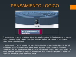 PENSAMIENTO LOGICO
El pensamiento logico es el acto de pensar, es aquel que pone en funcionamiento el cerebro
humano para permitirle conocer, imaginar, abstraer, analizar o comparar el mundo que lo
rodea o inventarse fantasías.
El pensamiento logico es un ejercicio mental muy interesante ya que nos encontramos con
situaciones un poco desconocidas, y que ponen a prueba nuestra manera de resolver
problemas, con esto ejercitamos nuestra mente y la sacamos un poco del confort en el que
vive y hacemos que se estire un poco, asi logramos tener una mejor respuesta cuando se
presenten problemas reales en la vida diaria.
 