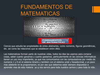 FUNDAMENTOS DE
MATEMATICAS
Ciencia que estudia las propiedades de entes abstractos, como números, figuras geométricas,
etc. así como las relaciones que se establecen entre ellos.
Las matematicas forman parte de nuestras vidas, todos los dias las usamos para comprar
cosas, saber cuanto ganamos y cuanto gastamos. particularmente en las ciencias informaticas
tienen un uso muy importante, ya que nos comunicamos con las computadoras por medio de
numeros 1 y 0 en el sistema binario y tambien con el sistema octal y hexadecimal, y un poco
mas adelante en la programacion, es por eso que debemos estar siempre dispuestos a
aprender mas de esta materia ya q nos servira para toda nuestra carrera y para toda la vida.
 