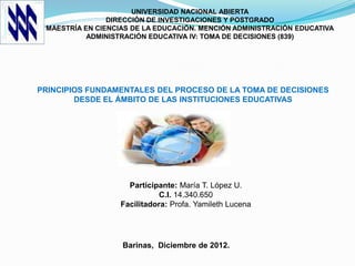 UNIVERSIDAD NACIONAL ABIERTA
                DIRECCIÓN DE INVESTIGACIONES Y POSTGRADO
 MAESTRÍA EN CIENCIAS DE LA EDUCACIÓN. MENCIÓN ADMINISTRACIÓN EDUCATIVA
           ADMINISTRACIÓN EDUCATIVA IV: TOMA DE DECISIONES (839)




PRINCIPIOS FUNDAMENTALES DEL PROCESO DE LA TOMA DE DECISIONES
        DESDE EL ÁMBITO DE LAS INSTITUCIONES EDUCATIVAS




                     Participante: María T. López U.
                              C.I. 14.340.650
                   Facilitadora: Profa. Yamileth Lucena




                   Barinas, Diciembre de 2012.
 