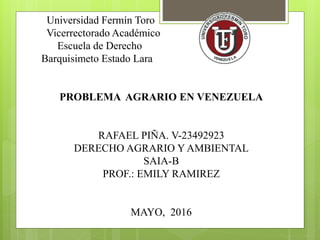 Universidad Fermín Toro
Vicerrectorado Académico
Escuela de Derecho
Barquisimeto Estado Lara
PROBLEMA AGRARIO EN VENEZUELA
RAFAEL PIÑA. V-23492923
DERECHO AGRARIO Y AMBIENTAL
SAIA-B
PROF.: EMILY RAMIREZ
MAYO, 2016
 