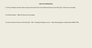Referencias Bibliográficas
• Escrito por Milagros Sáiz Roca, Blanca Anguera Domenjó,Cristina Civera Molla,Gonzalo de la Casa Rivas-2011. Historia de la psicología
• Tom Butler-Bowdon – 2008. 50 Clásicos de la Psicología.
• Escrito por Marcelo Pasternac, Gloria Benedito - 2003 - Psicología: Ideología y ciencia . https://books.google.co.ve/books?isbn=9682317320.
 