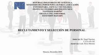 REPÚBLICA BOLIVARIANA DE VENEZUELA
MINISTERIO DEL PODER POPULAR PARA LA EDUCACIÓN
UNIVERSITARIA, CIENCIA Y TECNOLOGÍA
INSTITUTO UNIVERSITARIO POLITÉCNICO
“SANTIAGO MARIÑO”
ESCUELA: ING. INDUSTRIAL
EXTENSIÓN MATURÍN
RECLUTAMIENTO Y SELECCIÓN DE PERSONAL
Autor (a): Br. Ángel Narváez
C.I:21.676.102
Asesor (a): Lcdo. Rixio Moreno
Maturín, Diciembre 2019
 