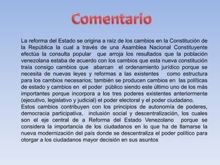 La reforma del Estado se origina a raíz de los cambios en la Constitución de
la República la cual a través de una Asamblea Nacional Constituyente
efectúa la consulta popular que arroja los resultados que la población
venezolana estaba de acuerdo con los cambios que esta nueva constitución
traía consigo cambios que abarcan el ordenamiento jurídico porque se
necesita de nuevas leyes y reformas a las existentes como estructura
para los cambios necesarios; también se producen cambios en las políticas
de estado y cambios en el poder público siendo este último uno de los más
importantes porque incorpora a los tres poderes existentes anteriormente
(ejecutivo, legislativo y judicial) el poder electoral y el poder ciudadano.
Estos cambios contribuyen con los principios de autonomía de poderes,
democracia participativa, inclusión social y descentralización, los cuales
son el eje central de a Reforma del Estado Venezolano porque se
considera la importancia de los ciudadanos en lo que ha de llamarse la
nueva modernización del país donde se descentraliza el poder político para
otorgar a los ciudadanos mayor decisión en sus asuntos
 