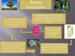 Bienes 
Inmuebles 
La denominación de los bienes inmuebles 
proviene de la palabra “inmóvil“ según lo 
establecido por el legislador en el Código civil 
Articulo 526 son inmuebles por naturaleza y 
destinación. 
Por su Naturaleza: Es cuando no es 
posible su desplazamiento , esto 
quiere decir que por razón de su 
composición y naturaleza son 
inmóviles . 
Articulo 527 considera 
los bienes inmuebles 
por su naturaleza a los 
terrenos minas, 
edificios . 
Por destinación : Son las cosas que el 
propietario del suelo ha puesto en el 
para su uso cultivo y beneficio: 
Ejemplo Forrajes, Abono y viveros 
de animales, esto esta fundamentado 
en el articulo 528 del Código Civil 
Inmuebles por Objeto son los que se 
refiere al derecho del propietario y los 
del enfiteuta sobre los predios sujetos a 
enfiteusis , derecho de usufructos y de 
uso sobre las cosas inmuebles .Articulo 
533 
 