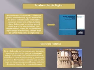 fundamentación lógica 
Asimilando esta comparación con la lógica 
jurídica entendemos de alguna manera que 
los bienes tantos muebles e inmuebles 
poseen un fundamento en la naturaleza 
misma de las cosas, en sentido general 
donde abarca su susceptibilidad o no 
desplazamiento ya sea por su posibilidad o 
imposibilidad de traslación y también están 
los bienes incorporales a simple vista 
Referencia Histórica 
En la edad media los bienes muebles e inmuebles 
eran muy importantes por que en esa época 
se llego a considerar que los inmuebles eran un 
sinónimo de cosas de mucho valor y los muebles 
eran “cosas despreciables” mientras que en otras 
época los inmuebles eran considerados símbolos 
de riqueza ejemplo: La revolución francesa 
 