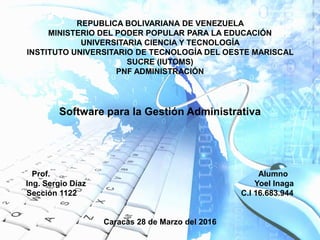 REPUBLICA BOLIVARIANA DE VENEZUELA
MINISTERIO DEL PODER POPULAR PARA LA EDUCACIÓN
UNIVERSITARIA CIENCIA Y TECNOLOGÍA
INSTITUTO UNIVERSITARIO DE TECNOLOGÍA DEL OESTE MARISCAL
SUCRE (IUTOMS)
PNF ADMINISTRACIÓN
Software para la Gestión Administrativa
Prof. Alumno
Ing. Sergio Díaz Yoel Inaga
Sección 1122 C.I 16.683.944
Caracas 28 de Marzo del 2016
 