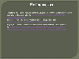 Ministerio del Poder Popular para la Educación. (2007). Sistema educativo
bolivariano. Recuperado de: http://cdn.eluniversal.com /2007/09/19/
sistemabolivariano.pdf
Blanco, F. (S/F). El reconstruccionismo. Recuperado de:
https://es.scribd.com/doc/55765112/El-Reconstruccionismo
Hoyos, C. (2008). Tendencias mundiales en educación. Recuperado
de: http://www.monografias.com/trabajos65/tendencias-mundiales-
educacion/tendencias-mundiales-educacion2.shtml#ixzz4ZBLc8HVm
 