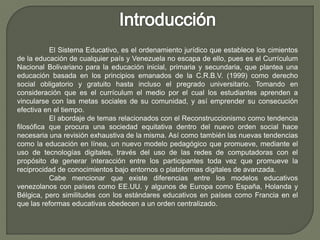 El Sistema Educativo, es el ordenamiento jurídico que establece los cimientos
de la educación de cualquier país y Venezuela no escapa de ello, pues es el Currículum
Nacional Bolivariano para la educación inicial, primaria y secundaria, que plantea una
educación basada en los principios emanados de la C.R.B.V. (1999) como derecho
social obligatorio y gratuito hasta incluso el pregrado universitario. Tomando en
consideración que es el currículum el medio por el cual los estudiantes aprenden a
vincularse con las metas sociales de su comunidad, y así emprender su consecución
efectiva en el tiempo.
El abordaje de temas relacionados con el Reconstruccionismo como tendencia
filosófica que procura una sociedad equitativa dentro del nuevo orden social hace
necesaria una revisión exhaustiva de la misma. Así como también las nuevas tendencias
como la educación en línea, un nuevo modelo pedagógico que promueve, mediante el
uso de tecnologías digitales, través del uso de las redes de computadoras con el
propósito de generar interacción entre los participantes toda vez que promueve la
reciprocidad de conocimientos bajo entornos o plataformas digitales de avanzada.
Cabe mencionar que existe diferencias entre los modelos educativos
venezolanos con países como EE.UU. y algunos de Europa como España, Holanda y
Bélgica, pero similitudes con los estándares educativos en países como Francia en el
que las reformas educativas obedecen a un orden centralizado.
 