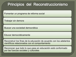 Fomentar un programa de reforma social
Trabajar sin demora
Buscar una sociedad democrática
Educar democráticamente
Reconstruir los fines de la educación de acuerdo con los adelantos
científicos relacionados con el comportamiento
Reconocer que todo lo que pasa en educación está conformado
por las fuerzas sociales y culturales
 