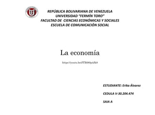 REPÚBLICA BOLIVARIANA DE VENEZUELA
UNIVERSIDAD “FERMÍN TORO”
FACULTAD DE CIENCIAS ECONÓMICAS Y SOCIALES
ESCUELA DE COMUNICACIÓN SOCIAL
La economía
https://youtu.be/JTX680p4Jk8
ESTUDIANTE: Erika Álvarez
CEDULA V-30.204.474
SAIA A
 