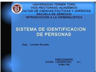 UNIVERSIDAD FERMÍN TORO
VICE-RECTORADO ACADÉMICO
FACULTAD DE CIENCIAS POLÍTICAS Y JURÍDICAS
ESCUELA DE DERECHO
INTRODUCCION A LA CRIMINALISTICA
SISTEMA DE IDENTIFICACION
DE PERSONAS
Prof. Lourdes Brizuela
PARTICIPANTE
OTHRA LOEWENTHAL C.I.
9.684.785
 