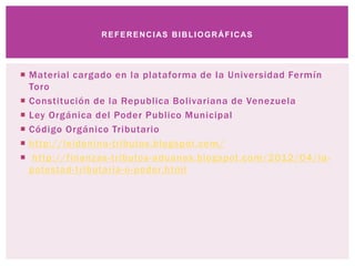  Material cargado en la plataforma de la Universidad Fermín
Toro
 Constitución de la Republica Bolivariana de Venezuela
 Ley Orgánica del Poder Publico Municipal
 Código Orgánico Tributario
 http://leidenina-tributos.blogspot.com/
 http://finanzas-tributos-aduanas.blogspot.com/2012/04/la-
potestad-tributaria-o-poder.html
REFERENCIAS BIBLIOGRÁFICAS
 