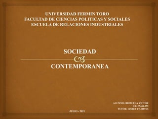UNIVERSIDAD FERMIN TORO
FACULTAD DE CIENCIAS POLITICAS Y SOCIALES
ESCUELA DE RELACIONES INDUSTRIALES
SOCIEDAD
CONTEMPORANEA
ALUMNO: BRIZUELA VICTOR
C.I: 27.666.155
TUTOR: LISBET CAMPINS
JULIO - 2021
 
