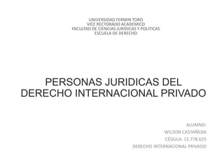 PERSONAS JURIDICAS DEL
DERECHO INTERNACIONAL PRIVADO
ALUMNO:
WILSON CASTAÑEDA
CÉDULA: 15.778.625
DERECHO INTERNACIONAL PRIVADO
UNIVERSIDAD FERMIN TORO
VICE RECTORADO ACADEMICO
FACULTAD DE CIENCIAS JURIDICAS Y POLITICAS
ESCUELA DE DERECHO
 