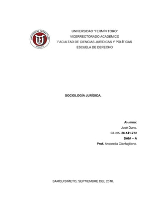 UNIVERSIDAD “FERMÍN TORO”
VICERRECTORADO ACADÉMICO
FACULTAD DE CIENCIAS JURÍDICAS Y POLÍTICAS
ESCUELA DE DERECHO
SOCIOLOGÍA JURÍDICA.
Alumno:
José Duno.
CI. No. 26.141.272
SAIA – A
Prof. Antonella Cianfaglione.
BARQUISIMETO, SEPTIEMBRE DEL 2016.
 