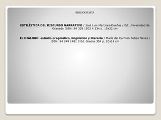 BIBLIOGRAFÍA
ESTILÍSTICA DEL DISCURSO NARRATIVO / José Luis Martínez-Dueñas / Ed. Universidad de
Granada ISBN: 84 338 1502 4 134 p. 15x22 cm
EL DIÁLOGO: estudio pragmático, lingüístico y literario / María del Carmen Bobes Naves /
ISBN: 84 249 1481 3 Ed. Gredos 354 p. 20x14 cm
 