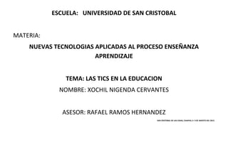 ESCUELA: UNIVERSIDAD DE SAN CRISTOBAL


MATERIA:
    NUEVAS TECNOLOGIAS APLICADAS AL PROCESO ENSEÑANZA
                       APRENDIZAJE


               TEMA: LAS TICS EN LA EDUCACION
             NOMBRE: XOCHIL NIGENDA CERVANTES


              ASESOR: RAFAEL RAMOS HERNANDEZ
                                           SAN CRISTOBAL DE LAS CASAS, CHIAPAS; A 9 DE AGOSTO DEL 2012.
 