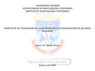 UNIVERSIDAD YACAMBÚ
VICERECTORADO DE INVESTIGACIÓN Y POSTGRADO
INSTITUTO DE INVESTIGACIÓN Y POSTGRADO
IMPACTO DE LAS TECNOLOGÍAS DE LA INFORMACIÓN Y LA COMUNICACIÓN EN LOS ROLES
DOCENTES
Autor: Lic. Marbis Torres
Araure, Julio 2014
 