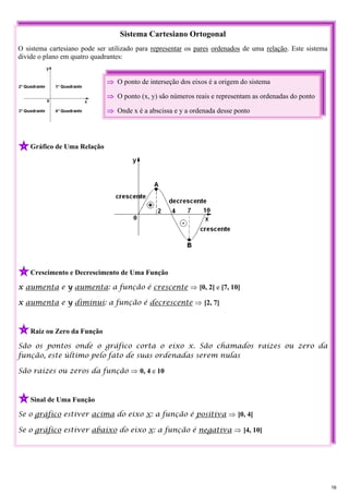 Sistema Cartesiano Ortogonal
O sistema cartesiano pode ser utilizado para representar os pares ordenados de uma relação. Este sistema
divide o plano em quatro quadrantes:
Gráfico de Uma Relação
Crescimento e Decrescimento de Uma Função
x aumenta e y aumenta: a função é crescente ⇒ [0, 2] e [7, 10]
x aumenta e y diminui: a função é decrescente ⇒ [2, 7]
Raiz ou Zero da Função
São os pontos onde o gráfico corta o eixo x. São chamados raízes ou zero da
função, este último pelo fato de suas ordenadas serem nulas
São raízes ou zeros da função ⇒ 0, 4 e 10
Sinal de Uma Função
Se o gráfico estiver acima do eixo x: a função é positiva ⇒ ]0, 4[
Se o gráfico estiver abaixo do eixo x: a função é negativa ⇒ ]4, 10[
⇒ O ponto de interseção dos eixos é a origem do sistema
⇒ O ponto (x, y) são números reais e representam as ordenadas do ponto
⇒ Onde x é a abscissa e y a ordenada desse ponto
16
 