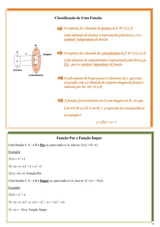 Classificação de Uma Função
Função Par e Função Ímpar
Uma função f: A → B é Par se, para cada x∈A, tem-se )
x
(
f
)
x
(
f −
=
Exemplo:
1
x
)
x
(
f 4
+
=
1
x
1
)
x
(
)
x
(
f 4
4
+
=
+
−
=
−
Par
Função
)
x
(
f
)
x
(
f −
=
Uma função f: A → B é Ímpar se, para cada x∈A, tem-se )
x
(
f
)
x
(
f −
=
−
Exemplo:
x
x
)
x
(
f 3
+
=
)
x
x
(
x
x
)
x
(
)
x
(
)
x
(
f 3
3
3
+
−
=
−
−
=
−
+
−
=
−
Ímpar
Função
)
x
(
f
)
x
(
f −
=
−
O conjunto A é chamado de domínio de f: D= {1,2,3}
Cada elemento do domínio é representado pela letra x e é a
variável independente da função
O conjunto B é chamado de contradomínio de f: B= {1,2,3,4,5}
Cada elemento do contradomínio é representado pela letra y ou
f(x) , que é a variável dependente da função
O subconjunto de B que possui os elementos de y que estão
associados com x é chamado de conjunto imagem da função e
indicado por Im: Im= {2,3,4}
A função f possui domínio em A com imagens em B , ou seja,
f:A→B (lê-se f de A em B) e a expressão de correspondência
do exemple é:
y = f(x) = x + 1
17
 