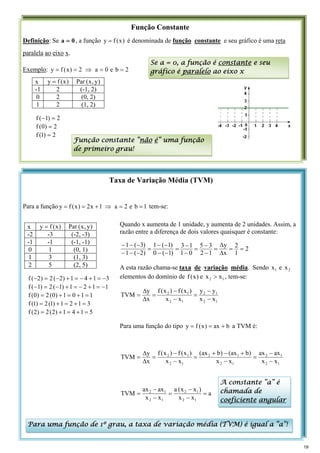 Taxa de Variação Média (TVM)
Para a função 1
b
e
2
a
1
x
2
)
x
(
f
y =
=
⇒
+
=
= tem-se:
Função Constante
Definição: Se 0
a = , a função )
x
(
f
y = é denominada de função constante e seu gráfico é uma reta
paralela ao eixo x.
Exemplo: 2
b
e
0
a
2
)
x
(
f
y =
=
⇒
=
=
x )
x
(
f
y = )
y
,
x
(
Par
-1 2 (-1, 2)
0 2 (0, 2)
1 2 (1, 2)
2
)
1
(
f =
−
2
)
0
(
f =
2
)
1
(
f =
Se a = 0, a função é constante e seu
gráfico é paralelo ao eixo x
Função constante “não é” uma função
de primeiro grau!
x )
x
(
f
y = )
y
,
x
(
Par
-2 -3 (-2, -3)
-1 -1 (-1, -1)
0 1 (0, 1)
1 3 (1, 3)
2 5 (2, 5)
3
1
4
1
)
2
(
2
)
2
(
f −
=
+
−
=
+
−
=
−
1
1
2
1
)
1
(
2
)
1
(
f −
=
+
−
=
+
−
=
−
1
1
0
1
)
0
(
2
)
0
(
f =
+
=
+
=
3
1
2
1
)
1
(
2
)
1
(
f =
+
=
+
=
5
1
4
1
)
2
(
2
)
2
(
f =
+
=
+
=
Quando x aumenta de 1 unidade, y aumenta de 2 unidades. Assim, a
razão entre a diferença de dois valores quaisquer é constante:
2
1
2
x
y
1
2
3
5
0
1
1
3
)
1
(
0
)
1
(
1
)
2
(
1
)
3
(
1
=
=
Δ
Δ
=
−
−
=
−
−
=
−
−
−
−
=
−
−
−
−
−
−
A esta razão chama-se taxa de variação média. Sendo 1
x e 2
x
elementos do domínio de )
x
(
f e 1
2 x
x > , tem-se:
1
2
1
2
1
2
1
2
x
x
y
y
x
x
)
x
(
f
)
x
(
f
x
y
TVM
−
−
=
−
−
=
Δ
Δ
=
Para uma função do tipo b
ax
)
x
(
f
y +
=
= a TVM é:
1
2
1
2
1
2
1
2
1
2
1
2
x
x
ax
ax
x
x
)
b
ax
(
)
b
ax
(
x
x
)
x
(
f
)
x
(
f
x
y
TVM
−
−
=
−
+
−
+
=
−
−
=
Δ
Δ
=
a
x
x
)
x
x
(
a
x
x
ax
ax
TVM
1
2
1
2
1
2
1
2
=
−
−
=
−
−
=
Para uma função de 1º grau, a taxa de variação média (TVM) é igual a “a”!
A constante “a” é
chamada de
coeficiente angular
19
 
