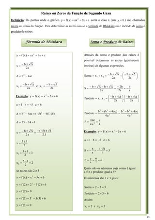 Raízes ou Zeros da Função de Segundo Grau
Definição: Os pontos onde o gráfico c
bx
ax
)
x
(
f
y 2
+
+
=
= corta o eixo x (em 0
y = ) são chamados
raízes ou zeros da função. Para determinar as raízes usa-se a fórmula de Bháskara ou o método da soma e
produto de raízes.
Fórmula de Bháskara Soma e Produto de Raízes
Através da soma e produto das raízes é
possível determinar as raízes (geralmente
inteiras) de algumas expressões.
⎟
⎠
⎞
⎜
⎝
⎛ +
−
+
+
−
=
+
=
2a
Δ
b
2a
Δ
b
x
x
Soma 2
1
a
b
a
2
b
2
a
2
b
b
S −
=
−
=
Δ
+
−
Δ
+
−
=
⎟
⎠
⎞
⎜
⎝
⎛ Δ
+
−
⎟
⎠
⎞
⎜
⎝
⎛ Δ
+
−
=
=
a
2
b
.
a
2
b
x
.
x
Produto 2
1
2
2
2
2
2
2
a
4
ac
4
b
b
a
4
)
ac
4
b
(
b
Produto
+
−
=
−
−
=
a
c
a
4
ac
4
P 2
=
=
Exemplo: 6
x
5
x
)
x
(
f
y 2
+
−
=
=
6
c
5
b
1
a =
−
=
=
5
1
)
5
(
a
b
S =
−
−
=
−
=
6
1
6
a
c
P =
=
=
Quais são os números cuja soma é igual
a 5 e o produto igual a 6?
Os números são 2 e 3, pois:
5
3
2
Soma =
+
=
6
3
2
Produto =
×
=
Assim:
3
x
e
2
x 2
1 =
=
c
bx
ax
)
x
(
f
y 2
+
+
=
=
a
2
b
x
Δ
±
−
=
ac
4
b2
−
=
Δ
a
2
b
x
e
a
2
b
x 2
1
Δ
−
−
=
Δ
+
−
=
Exemplo: 6
x
5
x
)
x
(
f
y 2
+
−
=
=
6
c
5
b
1
a =
−
=
=
)
6
(
)
1
(
4
)
5
(
ac
4
b 2
2
−
−
=
−
=
Δ
1
24
25 =
−
=
Δ
1
.
2
1
)
5
(
a
2
b
x
±
−
−
=
Δ
±
−
=
2
1
5
x
±
=
3
2
1
5
x1 =
+
=
2
2
1
5
x2 =
−
=
As raízes são 2 e 3
6
x
5
x
)
x
(
f
y 2
+
−
=
=
6
)
2
(
5
2
)
2
(
f
y 2
+
−
=
=
0
)
2
(
f
y =
=
6
)
3
(
5
3
)
3
(
f
y 2
+
−
=
=
0
)
3
(
f
y =
=
23
 