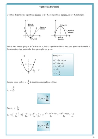 Vértice da Parábola
O vértice da parábola é o ponto de mínimo, se 0
a > , ou o ponto de máximo, se 0
a < , da função.
Para 0
a = , tem-se que c
c
bx
ax
y 2
=
+
+
= , isto é, a parábola corta o eixo y no ponto de ordenada “c”.
Por simetria, existe outro valor de x que resulta em c
y = :
Como o ponto onde
a
b
x −
= é simétrico em relação ao vértice:
2
a
b
xv
−
=
Para
a
2
b
xv −
=
a
4
a
4
)
ac
4
b
(
a
4
ac
4
b
2
b
c
a
2
b
a
4
b
c
a
2
b
b
a
2
b
a
y
2
2
2
2
2
2
v
Δ
−
=
−
−
=
+
−
=
+
+
=
+
⎟
⎠
⎞
⎜
⎝
⎛−
+
⎟
⎠
⎞
⎜
⎝
⎛−
=
Para c
y = :
a
b
x
0
x
0
)
b
ax
(
x
0
bx
ax
c
c
bx
ax
2
1
2
2
−
=
=
=
+
=
+
=
+
+
a
2
b
xv −
=
a
4
yv
Δ
−
=
24
 