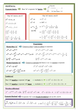 POTÊNCIA
Expoente Inteiro Base “a” e expoente “n” Inteiro
Para “n” inteiro e 1
n >
a
.....
a
a
a n
⋅
=
27
3
3
3
33
=
⋅
⋅
=
1
1
......
1
1
120
=
⋅
⋅
=
9
4
3
2
3
2
3
2 2
=
⋅
=
⎟
⎠
⎞
⎜
⎝
⎛
16
1
4
4
1
4
1
4
1
2
2
=
⋅
=
=
⎟
⎠
⎞
⎜
⎝
⎛
Lembre-se!
Base “a” negativa e expoente “n” par → resultado (+) ( ) ( ) ( ) 4
2
2
2 2
+
=
−
⋅
−
=
−
Base “a” negativa e expoente “n” ímpar → resultado (-) ( ) ( ) ( ) ( ) 8
2
2
2
2 3
−
=
−
⋅
−
⋅
−
=
−
Propriedades
Mesma Base “a” Conserva a base e soma ou subtrai os expoentes
n
m
n
m
a
a
a +
=
⋅ 243
3
3
3
3 5
3
2
3
2
=
=
=
⋅ +
0
a
,
a
a
a
a
a
a
a n
m
n
m
n
m
n
m
≠
=
⋅
=
=
÷ −
−
4
1
2
1
2
2
2
2
2
2
2
2
2
2
6
4
6
4
6
4
6
4
=
=
=
=
⋅
=
=
÷ −
−
−
( ) 0
a
,
a
a n
m
n
m
≠
= ⋅ ( ) 64
2
2
2 6
3
2
3
2
=
=
= ⋅
Mesmo Expoente “n” Conserva a operação das bases (× ou ÷) e mantém o expoente
( )n
n
n
b
a
b
a ⋅
=
⋅ ( ) 225
15
5
3
5
3 2
2
2
2
=
=
⋅
=
⋅
0
b
,
b
a
b
a
b
a
n
n
n
n
n
≠
⎟
⎠
⎞
⎜
⎝
⎛
=
=
÷ 27
3
5
15
5
15
5
15 3
3
3
3
3
3
=
=
⎟
⎠
⎞
⎜
⎝
⎛
=
=
÷
)
0
a
(
a
1
a n
n
≠
=
−
n m
n
m
a
a =
3
3 2
3
2
9
3
3 =
= 2
2
2
2 1
2
1
=
= ( )
4
1
2
1
1024
1
32
1
32
1
32
5 10
5
5
5
2
5
2
5
2
=
=
=
⎟
⎠
⎞
⎜
⎝
⎛−
=
⎟
⎠
⎞
⎜
⎝
⎛−
=
− −
Perceba a diferença!
256
2
2
2 8
2
2
2
2 3
=
=
= ⋅
⋅
( ) ( ) 64
4
2
2
2 3
3
3
2
=
=
⋅
= ( ) 4
2
2
22
−
=
⋅
−
=
− ( ) ( ) ( ) 4
2
2
2 2
+
=
−
⋅
−
=
−
Para “n” inteiro e 1
n ≤
a
a 1
= 2
21
=
⇒
1
a 0
= 1
1000
=
⇒
125
1
5
5
5
1
5
1
5 3
3
=
⋅
⋅
=
=
⇒ −
4
9
2
3
2
3
2
3
3
2 2
2
=
⋅
=
⎟
⎠
⎞
⎜
⎝
⎛
=
⎟
⎠
⎞
⎜
⎝
⎛
⇒
−
4
9
2
3
2
3
2
3
3
2 2
2
+
=
⎟
⎠
⎞
⎜
⎝
⎛−
⋅
⎟
⎠
⎞
⎜
⎝
⎛−
=
⎟
⎠
⎞
⎜
⎝
⎛−
=
⎟
⎠
⎞
⎜
⎝
⎛−
⇒
−
)
0
a
(
a
1
a n
n
≠
=
−
Expoente Racional O expoente “n” é uma Fração Irredutível com 0
n ≠ e 1
n ≠
3
 