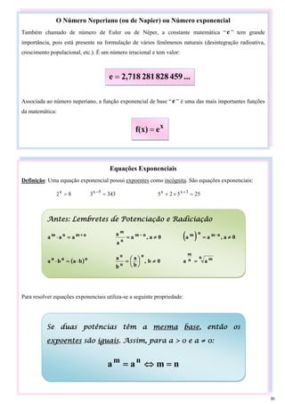O Número Neperiano (ou de Napier) ou Número exponencial
Também chamado de número de Euler ou de Néper, a constante matemática “e ” tem grande
importância, pois está presente na formulação de vários fenômenos naturais (desintegração radioativa,
crescimento populacional, etc.). É um número irracional e tem valor:
Associada ao número neperiano, a função exponencial de base “e ” é uma das mais importantes funções
da matemática:
...
459
828
281
2,718
e =
x
e
f(x) =
Equações Exponenciais
Definição: Uma equação exponencial possui expoentes como incógnita. São equações exponenciais:
8
2x
= 343
3 5
x
=
−
25
5
2
5 3
x
x
=
×
+ +
Para resolver equações exponenciais utiliza-se a seguinte propriedade:
Antes: Lembretes de Potenciação e Radiciação
n
m
n
m
a
a
a +
=
⋅ 0
a
,
a
a
a n
m
n
m
≠
= −
( ) 0
a
,
a
a n
m
n
m
≠
= ⋅
( )n
n
n
b
a
b
a ⋅
=
⋅ 0
b
,
b
a
b
a n
n
n
≠
⎟
⎠
⎞
⎜
⎝
⎛
=
n m
n
m
a
a =
Se duas potências têm a mesma base, então os
expoentes são iguais. Assim, para a > 0 e a ≠ 0:
n
m
a
a n
m
=
⇔
=
30
 