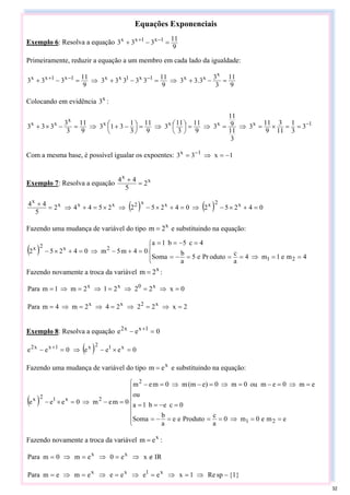 Equações Exponenciais
Exemplo 6: Resolva a equação
9
11
3
3
3 1
x
1
x
x
=
−
+ −
+
Primeiramente, reduzir a equação a um membro em cada lado da igualdade:
9
11
3
3
3
.
3
3
9
11
3
3
3
3
3
9
11
3
3
3
x
x
x
1
x
1
x
x
1
x
1
x
x
=
−
+
⇒
=
−
+
⇒
=
−
+ −
−
+
Colocando em evidência x
3 :
1
x
x
x
x
x
x
x
3
3
1
11
3
9
11
3
3
11
9
11
3
9
11
3
11
3
9
11
3
1
3
1
3
9
11
3
3
3
3
3 −
=
=
×
=
⇒
=
⇒
=
⎟
⎠
⎞
⎜
⎝
⎛
⇒
=
⎟
⎠
⎞
⎜
⎝
⎛ −
+
⇒
=
−
×
+
Com a mesma base, é possível igualar os expoentes: 1
x
3
3 1
x
−
=
⇒
= −
Exemplo 7: Resolva a equação x
x
2
5
4
4
=
+
( ) ( ) 0
4
2
5
2
0
4
2
5
2
2
5
4
4
2
5
4
4 x
2
x
x
x
2
x
x
x
x
=
+
×
−
⇒
=
+
×
−
⇒
×
=
+
⇒
=
+
Fazendo uma mudança de variável do tipo x
2
m = e substituindo na equação:
( )
⎪
⎩
⎪
⎨
⎧
=
=
⇒
=
=
=
−
=
=
−
=
=
=
+
−
⇒
=
+
×
−
4
m
e
1
m
4
a
c
oduto
Pr
e
5
a
b
Soma
4
c
5
b
1
a
0
4
m
5
m
0
4
2
5
2
2
1
2
x
2
x
Fazendo novamente a troca da variável x
2
m = :
0
x
2
2
2
1
2
m
1
m
Para x
0
x
x
=
⇒
=
⇒
=
⇒
=
⇒
=
2
x
2
2
2
4
2
m
4
m
Para x
2
x
x
=
⇒
=
⇒
=
⇒
=
⇒
=
Exemplo 8: Resolva a equação 0
e
e 1
x
x
2
=
− +
( ) 0
e
e
e
0
e
e x
1
2
x
1
x
x
2
=
×
−
⇒
=
− +
Fazendo uma mudança de variável do tipo x
e
m = e substituindo na equação:
( )
⎪
⎪
⎪
⎩
⎪
⎪
⎪
⎨
⎧
=
=
⇒
=
=
=
−
=
=
−
=
=
=
⇒
=
−
=
⇒
=
−
⇒
=
−
=
−
⇒
=
×
−
e
m
e
0
m
0
a
c
Produto
e
e
a
b
Soma
0
c
e
b
1
a
ou
e
m
0
e
m
ou
0
m
0
e)
(m
m
0
m
e
m
0
m
e
m
0
e
e
e
2
1
2
2
x
1
2
x
Fazendo novamente a troca da variável x
e
m = :
IR
x
e
0
e
m
0
m
Para x
x
∉
⇒
=
⇒
=
⇒
=
}
1
{
sp
Re
1
x
e
e
e
e
e
m
e
m
Para x
1
x
x
−
⇒
=
⇒
=
⇒
=
⇒
=
⇒
=
32
 