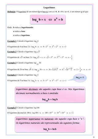 Logaritmos
Definição: O logaritmo de um número b na base a, com 0
a > , 0
b > e 1
a ≠ , é um número x tal que:
Onde: b indica o logaritmando
a indica a base
x indica o logaritmo
Exemplo 1: Calcule o logaritmo 8
log
2
O logaritmo de 8 na base 2 é: 3
x
2
2
2
8
x
8
log x
3
x
2
=
⇒
=
⇒
=
⇒
=
Exemplo 2: Calcule o logaritmo 3
log3
O logaritmo de 3 na base 3 é:
3
1
x
3
3
3
3
x
3
log x
1/2
x
3
=
⇒
=
⇒
=
⇒
=
Exemplo 3: Calcule o logaritmo 6
3
log
6
O logaritmo de 36 na base 6 é: ( ) ( ) 4
x
x
2
1
2
6
6
6
6
3
x
6
3
log
x
1/2
2
x
6
=
⇒
=
⇒
=
⇒
=
⇒
=
Exemplo 4: Calcule o logaritmo 5
log
5
O logaritmo de 5 na base 5 é: 1
x
5
5
5
5
x
5
log x
1
x
5
=
⇒
=
⇒
=
⇒
=
Exemplo 5: Calcule o logaritmo 100
log
O logaritmo decimal de 100 é: 2
x
10
10
0
1
100
x
100
log x
2
x
=
⇒
=
⇒
=
⇒
=
b
a
x
b
log x
a
=
⇔
=
1
a
loga
=
Logaritmos decimais são aqueles cuja base é 10. Nos logaritmos
decimais normalmente a base é omitida:
b
log
b
log10
=
Logaritmos neperianos ou naturais são aqueles cuja base é “e ”.
Os logaritmos naturais são representados da seguinte forma:
b
n
l
b
loge
=
33
 
