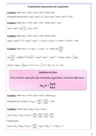 Propriedades Operatórias dos Logaritmos
Exemplo 1: Dado 0,477
3
log
e
0,301
2
log =
= calcule 6
log
O logaritmo decimal de 6 é: 778
,
0
477
,
0
301
,
0
3
log
2
log
)
3
2
(
log
6
log =
+
=
+
=
×
=
Exemplo 2: Dado 0,477
3
log
e
0,301
2
log =
= calcule 4
log
12
log −
0,477
3
log
4
12
log
4
log
12
log =
=
⎟
⎠
⎞
⎜
⎝
⎛
=
−
Exemplo 3: Dado 0,477
3
log
e
0,301
2
log =
= calcule 36
log
556
,
1
477
,
0
2
301
,
0
2
3
log
3
2
log
2
3
log
2
log
)
3
2
(
log
36
log 2
2
2
2
=
×
+
×
=
×
+
×
=
+
=
×
=
Exemplo 4: Dado x
3
p
log
e
x
n
log
,
x
2
m
log =
=
= , calcule
3 2
2
5
p
n
m
log
( ) p
log
3
2
n
log
2
m
log
5
p
log
n
log
m
log
p
log
n
m
log
p
n
m
log 3
/
2
2
5
3 2
2
5
3 2
2
5
−
+
=
−
+
=
−
=
x
10
x
2
x
2
x
10
x
3
3
2
x
2
x
2
5
p
log
3
2
n
log
2
m
log
5 =
−
+
=
×
−
×
+
×
=
−
+
Exemplo 1: Dado 0,477
3
log
e
0,301
2
log =
= , calcule 3
log
2
O logaritmo de 3 na base 2 é: 585
,
1
0,301
0,477
2
log
3
log
3
log
2
=
=
=
Exemplo 2: Calcule 5
log
4
log
3
log
8
log
2
5
4
3
×
×
×
2
log
5
log
5
log
4
log
4
log
3
log
3
log
8
log
5
log
4
log
3
log
8
log 2
5
4
3
×
×
×
=
×
×
×
Simplificando:
3
2
log
3
2
log
8
log
2
log
8
log
5
log
4
log
3
log
8
log
2
3
2
2
2
5
4
3
=
×
=
=
=
=
×
×
×
Mudança de Base
Para resolver operações que envolvam Logaritmos com bases diferentes.
n
log
m
log
m
logn
=
35
 