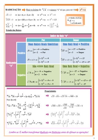 RADICIAÇÃO Raiz n-ésima de n
a é o número “x” tal que, para 1
n >
2
4 = )
2
n
,
2
x
,
4
a
( =
=
=
⇒ a
xn
=
⇒ 4
2 2
=
⇒
5
125
3
= )
3
n
,
5
x
,
125
a
( =
=
=
⇒ a
x n
=
⇒ 125
53
=
⇒
2
1
16
1
4
= )
4
n
,
2
1
x
,
16
1
a
( =
=
=
⇒ a
x n
=
⇒
16
1
2
1 4
=
⎟
⎠
⎞
⎜
⎝
⎛
⇒
Propriedades
( )
m
m
1
m
1
m
1
m
m
b
a
b
a
b
a
b
a ⋅
=
⋅
=
⋅
=
⋅ 20
400
16
25
16
25 =
=
⋅
=
⋅
Para ( )
0
b ≠
6
36
10
360
10
360
10
360 =
=
=
=
÷
m
m
1
m
1
m
1
m
m
m
m
b
a
b
a
b
a
b
a
b
a =
⎟
⎠
⎞
⎜
⎝
⎛
=
=
=
÷
n p
n
p
p
n
1
p
n
a
a
a
a =
=
⎟
⎟
⎠
⎞
⎜
⎜
⎝
⎛
=
⎟
⎠
⎞
⎜
⎝
⎛ 3
3 2
3
2
2
3
1
2
3
4
2
2
2
2 =
=
=
⎟
⎟
⎠
⎞
⎜
⎜
⎝
⎛
=
⎟
⎠
⎞
⎜
⎝
⎛
m
n
m
n
1
m
1
n
1
m
n
1
m n
a
a
a
a
a
⋅
⋅
=
=
⎟
⎟
⎠
⎞
⎜
⎜
⎝
⎛
=
=
6
6
1
2
3
1
2
1
3
1
3
1
3
3
3
3
3
3
3 =
=
=
⎟
⎟
⎠
⎞
⎜
⎜
⎝
⎛
=
= ⋅
Índice da Raiz “n”
Par Ímpar
Radicando
“a”
Positivo
Duas Raízes Reais Simétricas
⎩
⎨
⎧
→
=
→
+
=
⇒
Par
2
n
Positivo
9
a
9
( )
( )
⎪
⎩
⎪
⎨
⎧
+
=
−
+
=
+
⇒
±
=
9
3
9
3
3
9
2
2
Uma Raiz Real e Positiva
⎩
⎨
⎧
→
=
→
+
=
⇒
Ímpar
3
n
Positivo
27
a
27
3
( )
( )
⎪
⎩
⎪
⎨
⎧
+
≠
−
=
−
+
=
+
⇒
+
=
27
27
3
27
3
3
27
3
3
3
Negativo
Não existe Raiz Real
⎩
⎨
⎧
→
=
→
−
=
⇒
−
Par
2
n
Negativo
9
a
9
( )
( )
⎪
⎩
⎪
⎨
⎧
−
≠
+
=
−
−
≠
+
=
+
⇒
∉
−
9
9
3
9
9
3
R
9
2
2
Uma Raiz Real e Negativa
⎩
⎨
⎧
→
=
→
−
=
⇒
−
Ímpar
3
n
Negativo
27
a
27
3
( )
( )
⎪
⎩
⎪
⎨
⎧
−
=
−
−
≠
+
=
+
⇒
−
=
−
27
3
27
27
3
3
27
3
3
3
a
x n
=
Lembre-se: É melhor transformar Radicais em Potências antes de efetuar as operações!
Estudo das Raízes
4
 