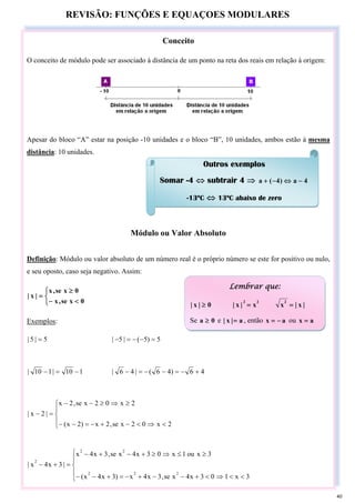 REVISÃO: FUNÇÕES E EQUAÇOES MODULARES
Conceito
O conceito de módulo pode ser associado à distância de um ponto na reta dos reais em relação à origem:
Apesar do bloco “A” estar na posição -10 unidades e o bloco “B”, 10 unidades, ambos estão à mesma
distância: 10 unidades.
Módulo ou Valor Absoluto
Definição: Módulo ou valor absoluto de um número real é o próprio número se este for positivo ou nulo,
e seu oposto, caso seja negativo. Assim:
⎩
⎨
⎧
<
−
≥
=
0
x
se
,
x
0
x
se
,
x
|
x
|
Exemplos:
5
|
5
| = 5
)
5
(
|
5
| =
−
−
=
−
1
10
|
1
10
| −
=
− 4
6
)
4
6
(
|
4
6
| +
−
=
−
−
=
−
⎪
⎩
⎪
⎨
⎧
<
⇒
<
−
+
−
=
−
−
≥
⇒
≥
−
−
=
−
2
x
0
2
x
se
,
2
x
)
2
x
(
2
x
0
2
x
se
,
2
x
|
2
x
|
⎪
⎩
⎪
⎨
⎧
<
<
⇒
<
+
−
−
+
−
=
+
−
−
≥
≤
⇒
≥
+
−
+
−
=
+
−
3
x
1
0
3
x
4
x
se
,
3
x
4
x
)
3
x
4
x
(
3
x
ou
1
x
0
3
x
4
x
se
,
3
x
4
x
|
3
x
4
x
|
2
2
2
2
2
2
Outros exemplos
Somar -4 ⇔ subtrair 4 ⇒ 4
a
)
4
(
a −
⇔
−
+
-13ºC ⇔ 13ºC abaixo de zero
Lembrar que:
0
|
x
| ≥
2
2
x
|
x
| = |
x
|
x
2
=
Se 0
a ≥ e a
|
x
| = , então a
x −
= ou a
x =
40
 