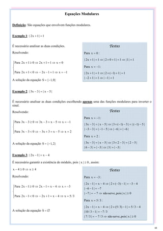 Equações Modulares
Definição: São equações que envolvem funções modulares.
Exemplo 1: 1
|
1
x
2
| =
+
É necessário analisar as duas condições.
Resolvendo:
⎪
⎩
⎪
⎨
⎧
−
=
⇒
=
−
−
⇒
<
+
=
⇒
=
+
⇒
≥
+
1
x
1
1
x
2
0
1
x
2
Para
0
x
1
1
x
2
0
1
x
2
Para
A solução da equação }
0
,
1
{
S −
=
Exemplo 2: |
5
x
|
|
3
x
3
| −
=
−
É necessário analisar as duas condições escolhendo apenas uma das funções modulares para inverter o
sinal.
Resolvendo:
⎪
⎩
⎪
⎨
⎧
=
⇒
−
=
+
−
⇒
<
−
−
=
⇒
−
=
−
⇒
≥
−
2
x
5
x
3
x
3
0
3
x
3
Para
1
x
5
x
3
x
3
0
3
x
3
Para
A solução da equação }
2
,
1
{
S −
=
Exemplo 3: 4
x
|
1
x
2
| −
=
−
É necessário garantir a existência do módulo, pois 0
|
x
| ≥ , assim:
4
x
0
4
x ≥
⇒
≥
−
Resolvendo:
⎪
⎩
⎪
⎨
⎧
=
⇒
−
=
+
−
⇒
<
−
−
=
⇒
−
=
−
⇒
≥
−
3
/
5
x
4
x
1
x
2
0
1
x
2
Para
3
x
4
x
1
x
2
0
1
x
2
Para
A solução da equação =
S ∅
Testes
Para 0
x = :
1
|
1
|
1
|
1
0
2
|
1
|
1
x
2
| =
⇒
=
+
×
⇒
=
+
Para 1
x −
= :
1
|
1
|
1
|
1
2
|
1
|
1
)
1
(
2
|
1
|
1
x
2
|
=
−
⇒
=
+
−
=
+
−
×
⇒
=
+
Testes
Para 1
x −
= :
|
6
|
|
6
|
|
5
1
|
|
3
3
|
|
5
)
1
(
|
|
3
)
1
(
3
|
|
5
x
|
|
3
x
3
|
−
=
−
⇒
−
−
=
−
−
−
−
=
−
−
×
⇒
−
=
−
Para 2
x = :
|
3
|
|
3
|
|
3
|
|
3
6
|
|
5
2
|
|
3
2
3
|
|
5
x
|
|
3
x
3
|
−
=
⇒
−
=
−
−
=
−
×
⇒
−
=
−
Testes
Para 3
x −
= :
0
|
x
|
pois
,
serve
não
7
|
7
|
7
|
1
6
|
4
3
|
1
)
3
(
2
|
4
x
|
1
x
2
|
≥
⇒
−
=
−
−
=
−
−
−
−
=
−
−
×
⇒
−
=
−
Para 3
/
5
x = :
0
|
x
|
pois
,
serve
não
3
/
7
|
3
/
7
|
3
/
7
|
1
3
/
10
|
4
3
/
5
|
1
)
3
/
5
(
2
|
4
x
|
1
x
2
|
≥
⇒
−
=
−
=
−
−
=
−
×
⇒
−
=
−
44
 